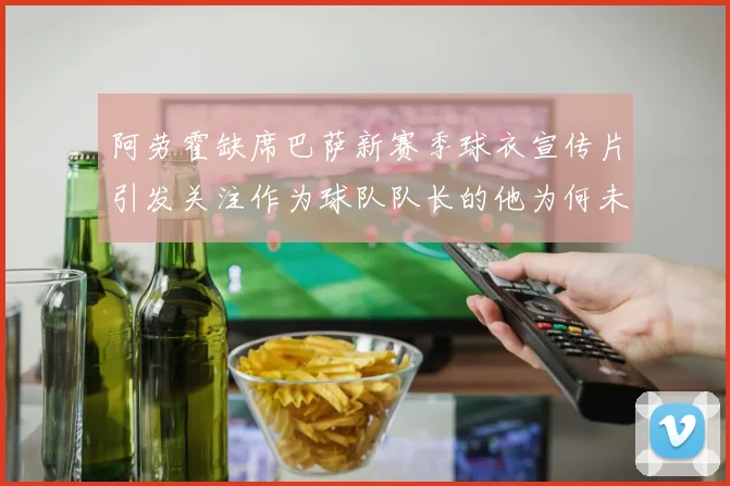 阿劳霍缺席巴萨新赛季球衣宣传片引发关注作为球队队长的他为何未现身
