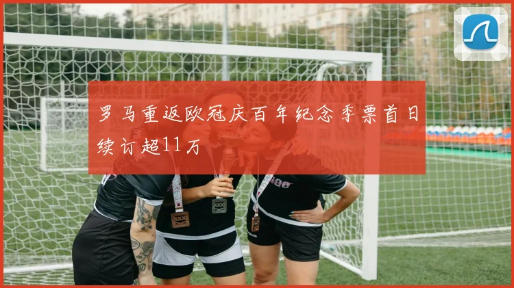 罗马重返欧冠庆百年纪念季票首日续订超11万
