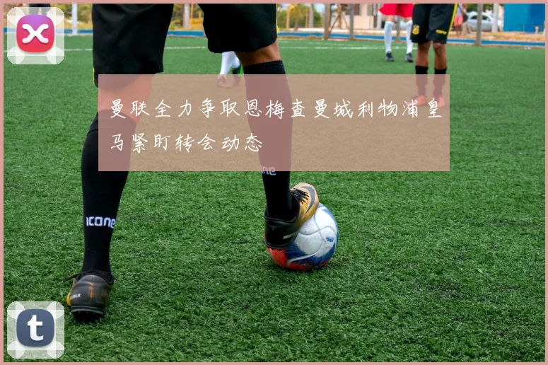 曼联全力争取恩梅查曼城利物浦皇马紧盯转会动态