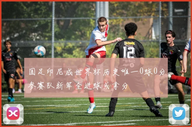 国足印尼成世界杯历史唯一0球0分参赛队新军全进球或拿分