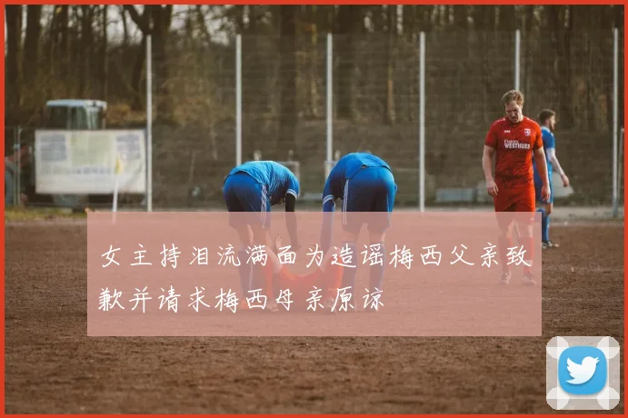 女主持泪流满面为造谣梅西父亲致歉并请求梅西母亲原谅