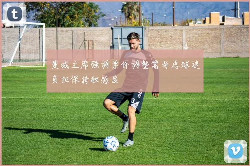 曼城主席强调票价调整需考虑球迷负担保持敏感度
