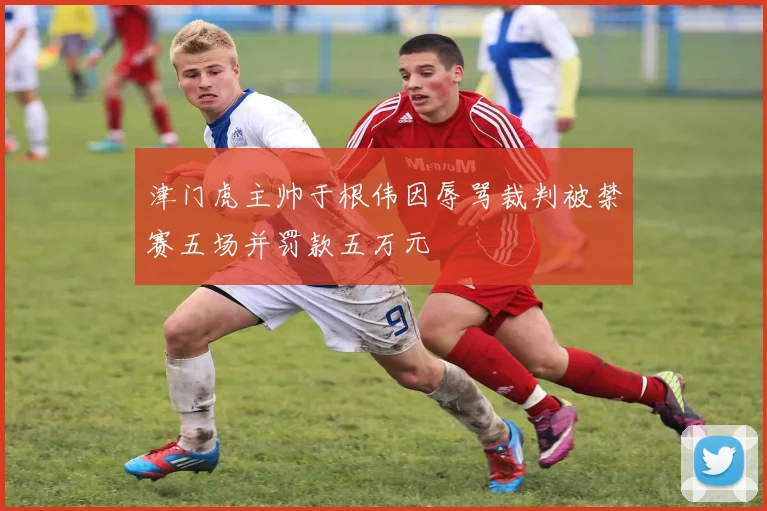 津门虎主帅于根伟因辱骂裁判被禁赛五场并罚款五万元