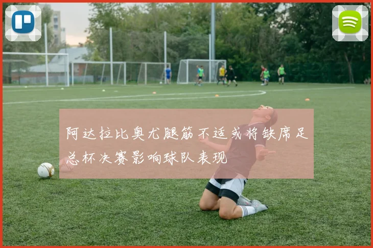 阿达拉比奥尤腿筋不适或将缺席足总杯决赛影响球队表现