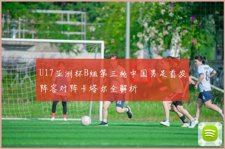 U17亚洲杯B组第三轮中国男足首发阵容对阵卡塔尔全解析