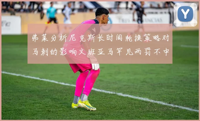 弗莱分析尼克斯长时间轮换策略对马刺的影响文班亚马罕见两罚不中引发关注
