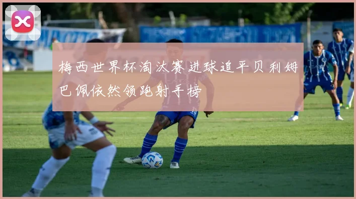 梅西世界杯淘汰赛进球追平贝利姆巴佩依然领跑射手榜