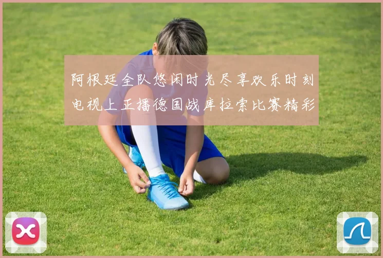 阿根廷全队悠闲时光尽享欢乐时刻电视上正播德国战库拉索比赛精彩瞬间