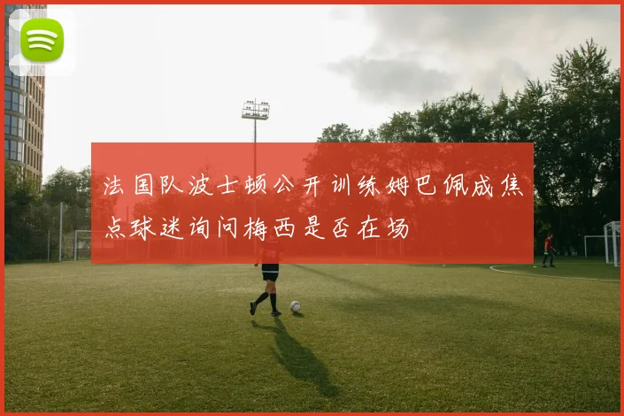 法国队波士顿公开训练姆巴佩成焦点球迷询问梅西是否在场
