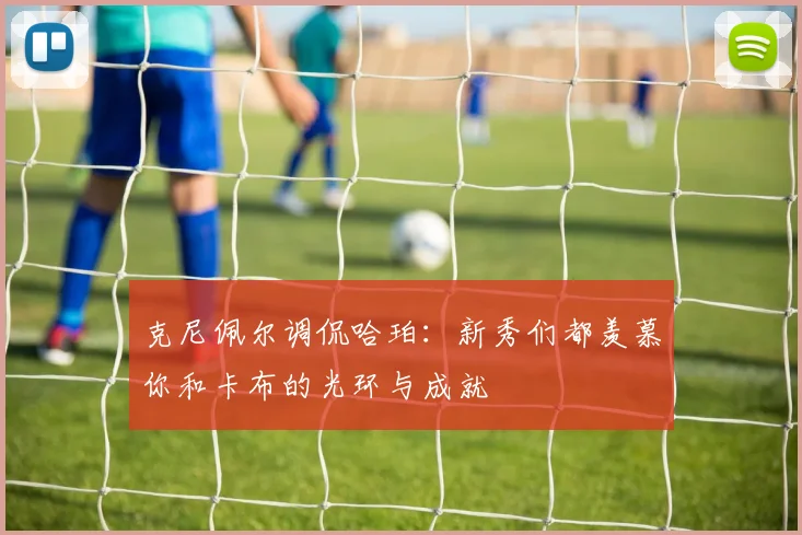 克尼佩尔调侃哈珀：新秀们都羡慕你和卡布的光环与成就