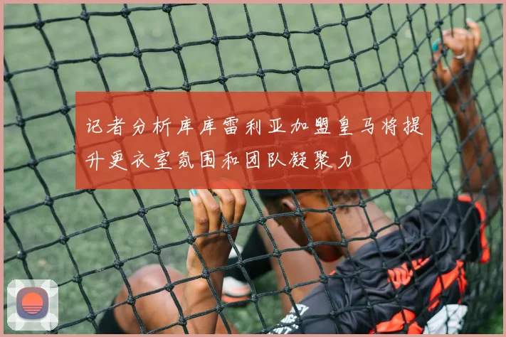 记者分析库库雷利亚加盟皇马将提升更衣室氛围和团队凝聚力