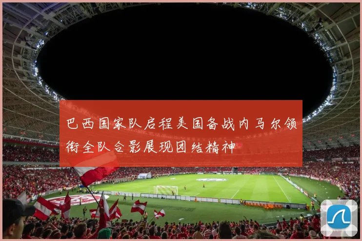 巴西国家队启程美国备战内马尔领衔全队合影展现团结精神