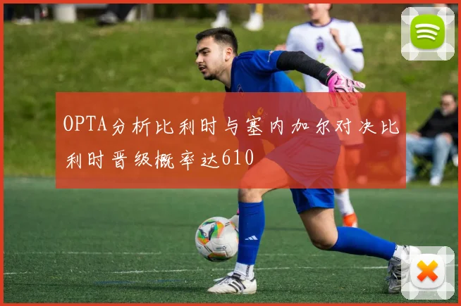 OPTA分析比利时与塞内加尔对决比利时晋级概率达610