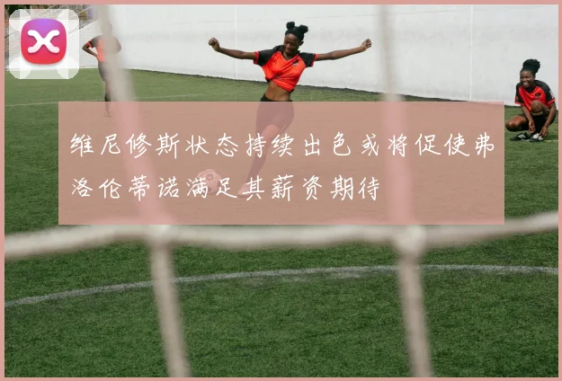 维尼修斯状态持续出色或将促使弗洛伦蒂诺满足其薪资期待