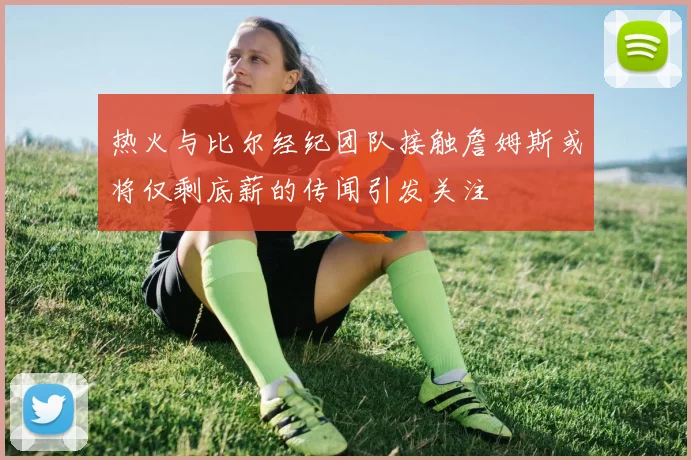 热火与比尔经纪团队接触詹姆斯或将仅剩底薪的传闻引发关注