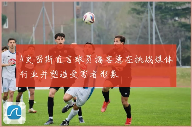 A史密斯直言球员播客意在挑战媒体行业并塑造受害者形象