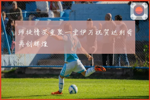 师徒情深重聚一堂伊万祝贺达利奇再创辉煌