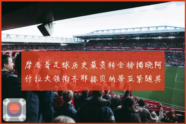 摩洛哥足球历史最贵转会榜揭晓阿什拉夫领衔齐耶赫贝纳蒂亚紧随其后