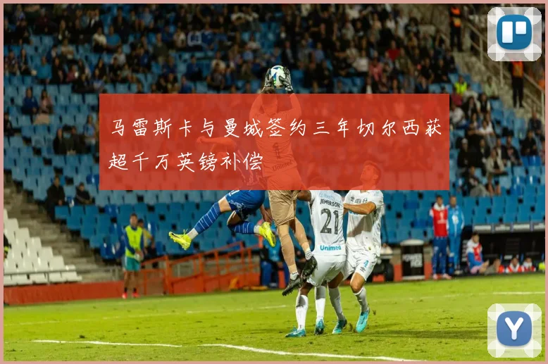 马雷斯卡与曼城签约三年切尔西获超千万英镑补偿