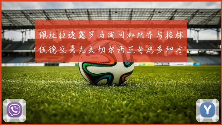 佩杜拉透露罗马询问加纳乔与格林伍德交易无关切尔西正考虑多种方案
