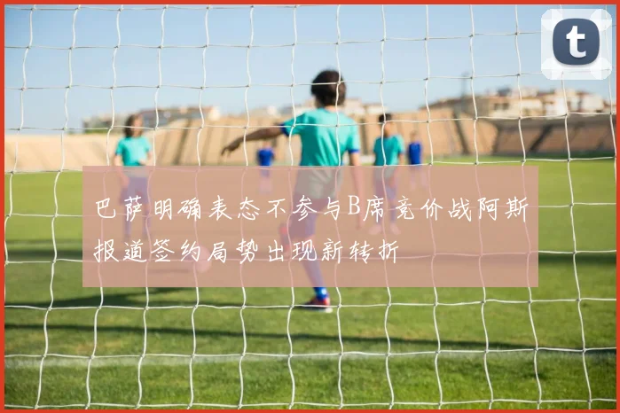 巴萨明确表态不参与B席竞价战阿斯报道签约局势出现新转折