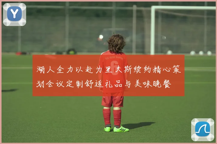 湖人全力以赴为里夫斯续约精心策划会议定制舒适礼品与美味晚餐