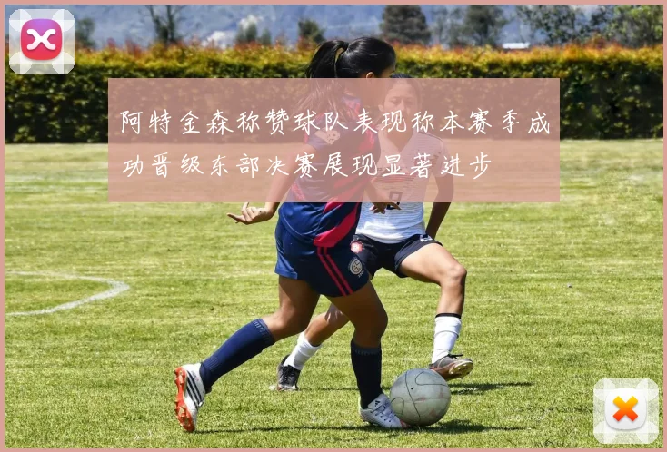 阿特金森称赞球队表现称本赛季成功晋级东部决赛展现显著进步