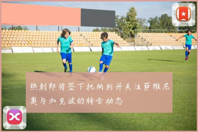 热刺即将签下托纳利并关注萨维尼奥与加克波的转会动态