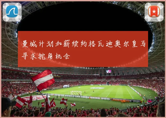 曼城计划加薪续约格瓦迪奥尔皇马寻求挖角机会