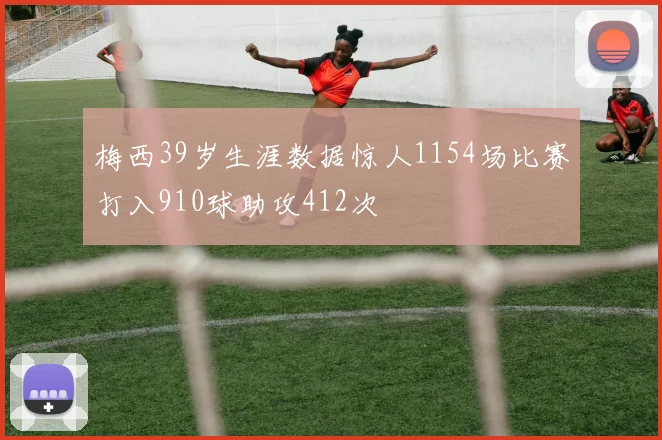 梅西39岁生涯数据惊人1154场比赛打入910球助攻412次