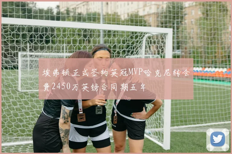 埃弗顿正式签约英冠MVP哈克尼转会费2450万英镑合同期五年